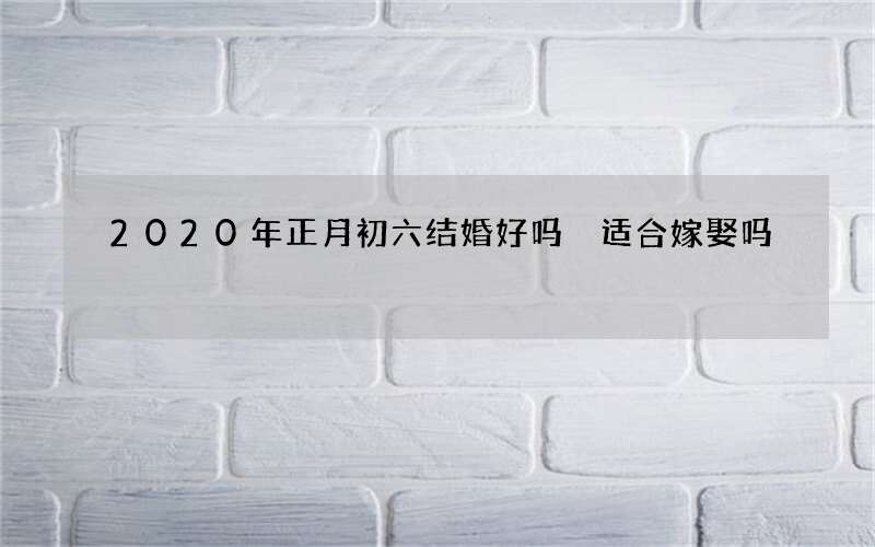 2020年正月初六结婚好吗 适合嫁娶吗